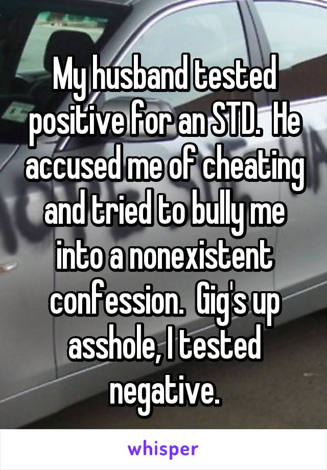 My husband tested positive for an STD.  He accused me of cheating and tried to bully me into a nonexistent confession.  Gig's up asshole, I tested negative.