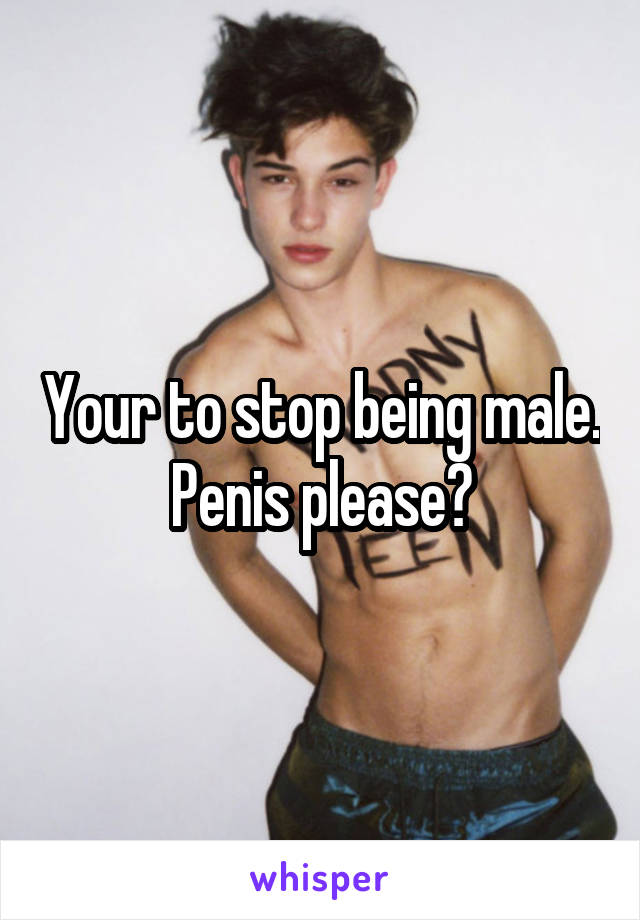 Your to stop being male. Penis please?