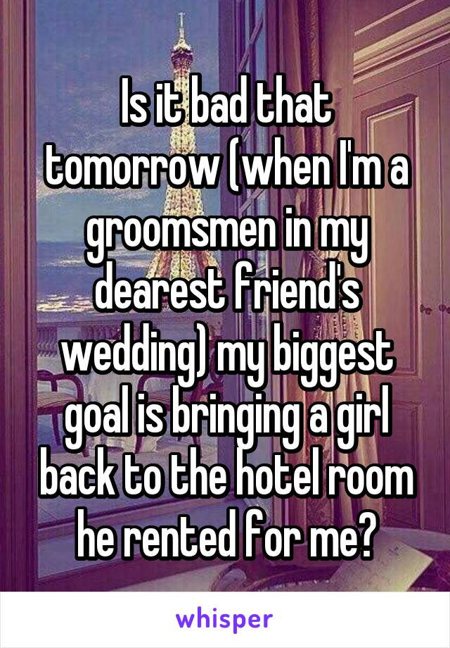 Is it bad that tomorrow (when I'm a groomsmen in my dearest friend's wedding) my biggest goal is bringing a girl back to the hotel room he rented for me?