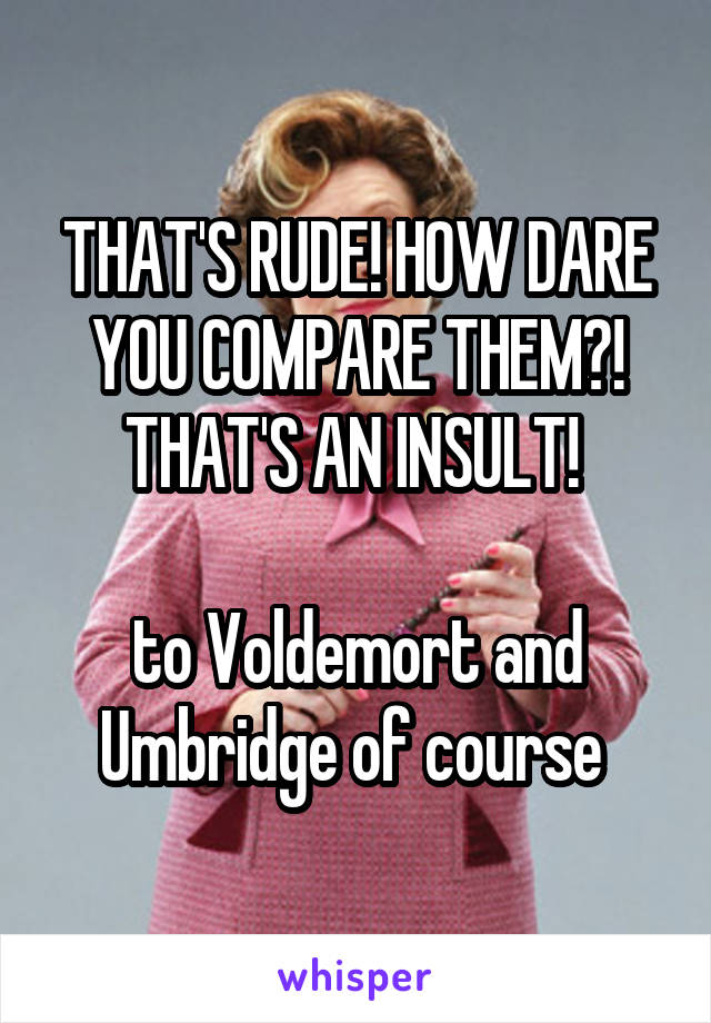 THAT'S RUDE! HOW DARE YOU COMPARE THEM?! THAT'S AN INSULT! 

to Voldemort and Umbridge of course 