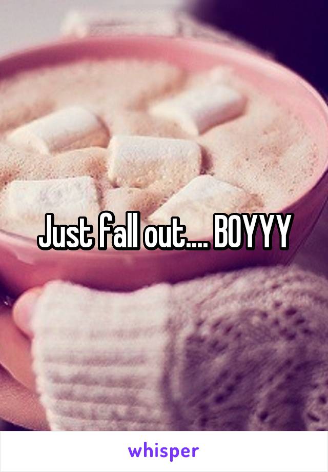 Just fall out.... BOYYY