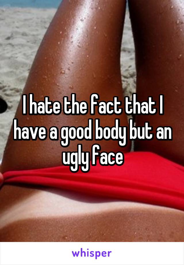 I hate the fact that I have a good body but an ugly face