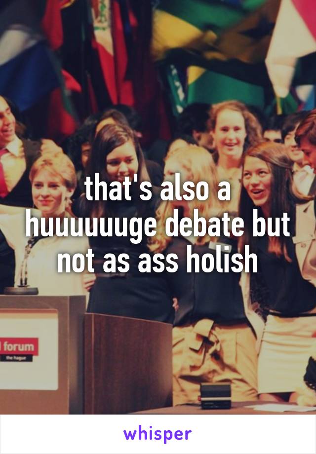 that's also a huuuuuuge debate but not as ass holish