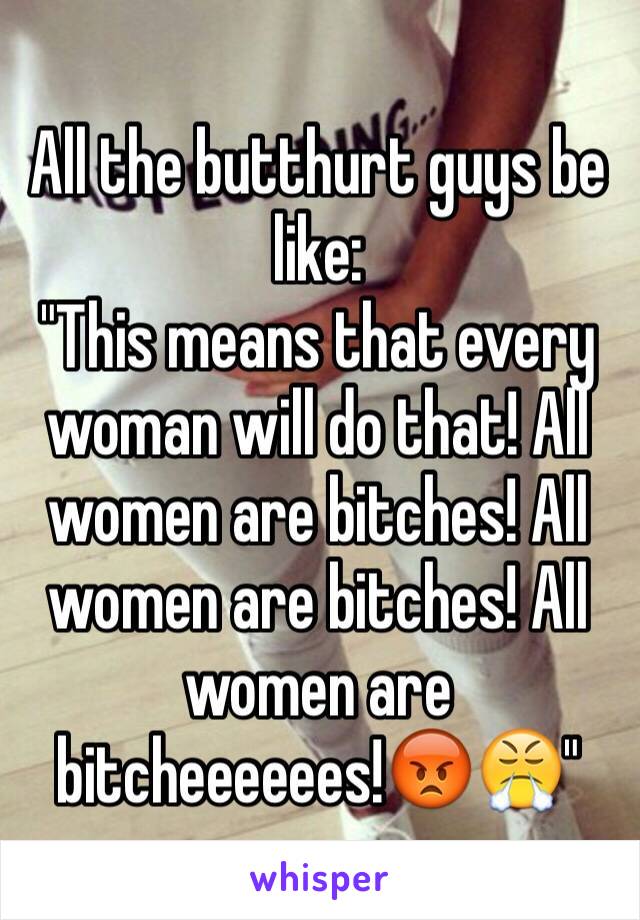 All the butthurt guys be like:
"This means that every woman will do that! All women are bitches! All women are bitches! All women are bitcheeeeees!😡😤"