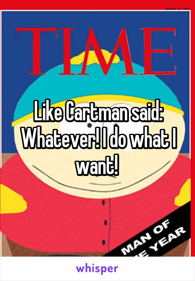 Like Cartman said: Whatever! I do what I want! 