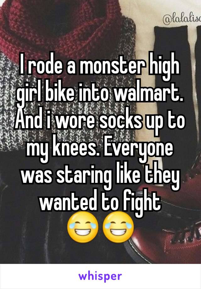 I rode a monster high girl bike into walmart. And i wore socks up to my knees. Everyone was staring like they wanted to fight 😂😂