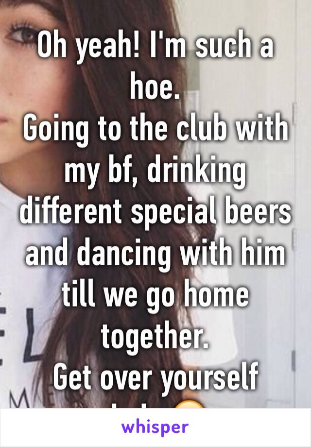 Oh yeah! I'm such a hoe.
Going to the club with my bf, drinking different special beers and dancing with him till we go home together.
Get over yourself dude.😂