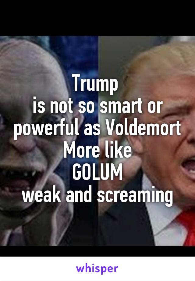 Trump 
is not so smart or powerful as Voldemort
More like
GOLUM
weak and screaming