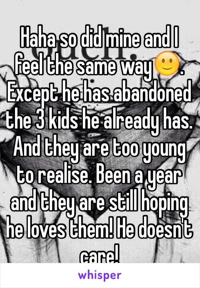 Haha so did mine and I feel the same way🙂. Except he has abandoned  the 3 kids he already has. And they are too young to realise. Been a year and they are still hoping he loves them! He doesn't care!