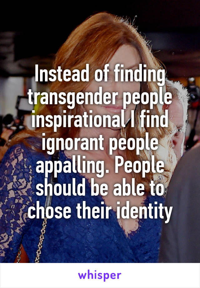 Instead of finding transgender people inspirational I find ignorant people appalling. People should be able to chose their identity