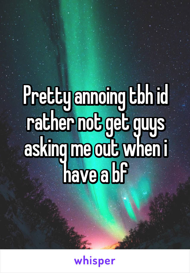 Pretty annoing tbh id rather not get guys asking me out when i have a bf