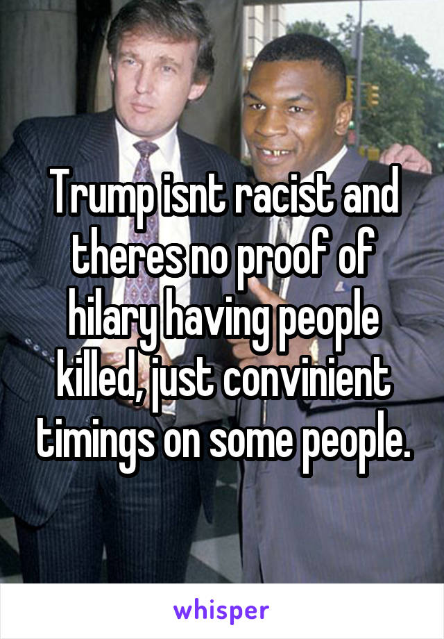 Trump isnt racist and theres no proof of hilary having people killed, just convinient timings on some people.