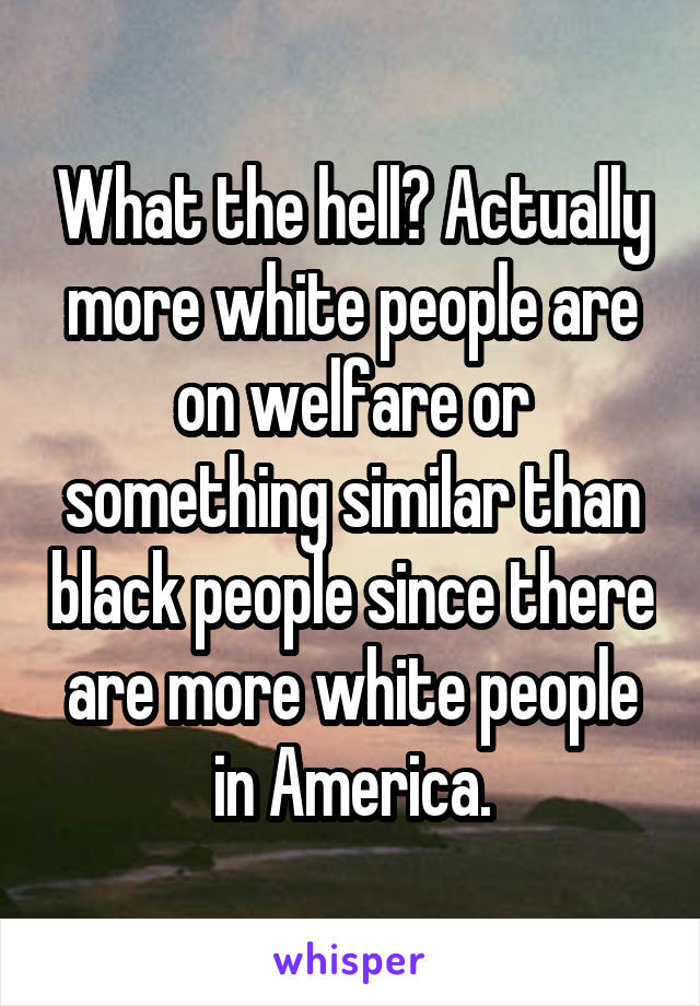 What the hell? Actually more white people are on welfare or something similar than black people since there are more white people in America.