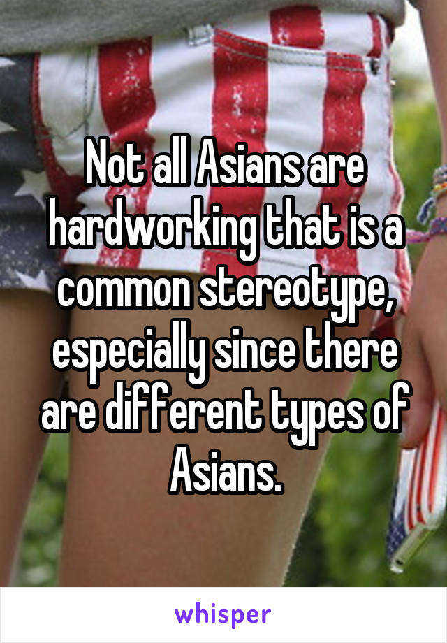 Not all Asians are hardworking that is a common stereotype, especially since there are different types of Asians.