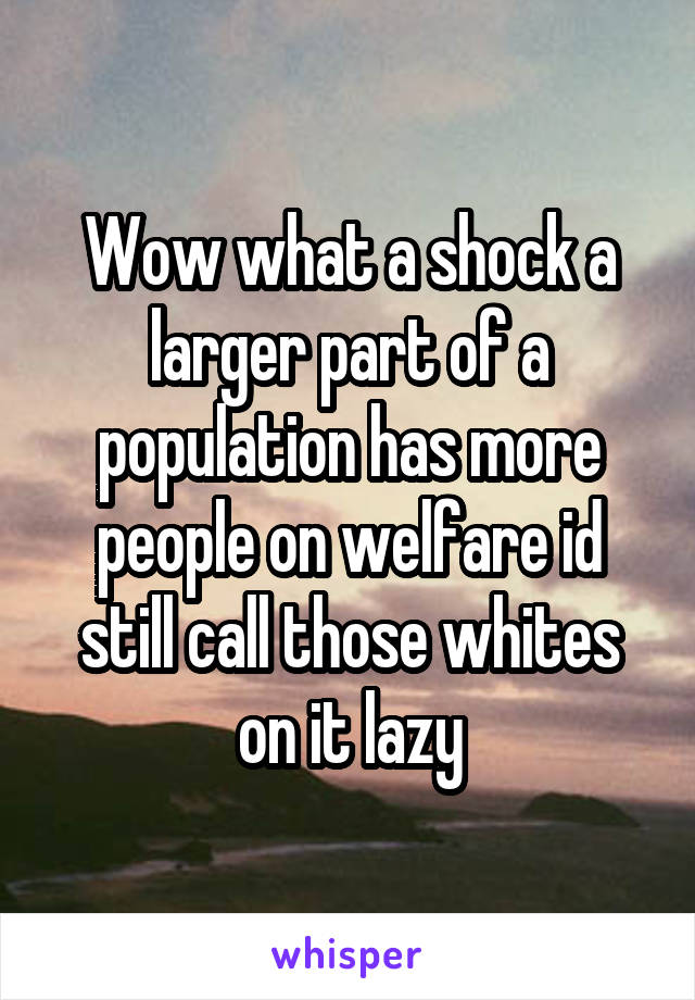 Wow what a shock a larger part of a population has more people on welfare id still call those whites on it lazy