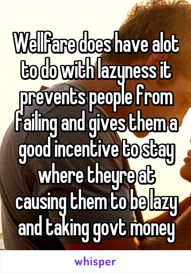 Wellfare does have alot to do with lazyness it prevents people from failing and gives them a good incentive to stay where theyre at causing them to be lazy and taking govt money