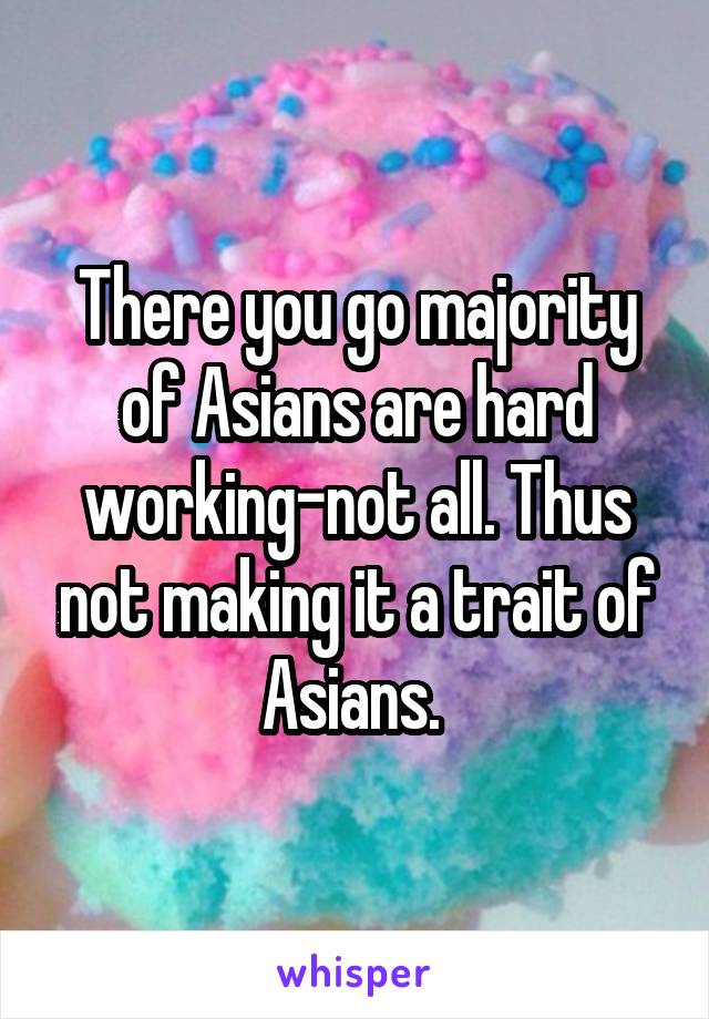 There you go majority of Asians are hard working-not all. Thus not making it a trait of Asians. 