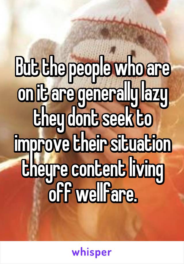 But the people who are on it are generally lazy they dont seek to improve their situation theyre content living off wellfare.