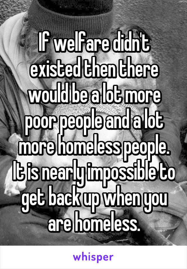 If welfare didn't existed then there would be a lot more poor people and a lot more homeless people. It is nearly impossible to get back up when you are homeless.