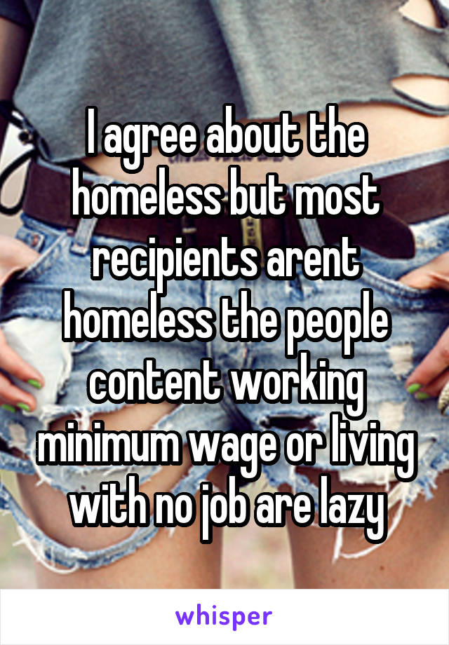 I agree about the homeless but most recipients arent homeless the people content working minimum wage or living with no job are lazy