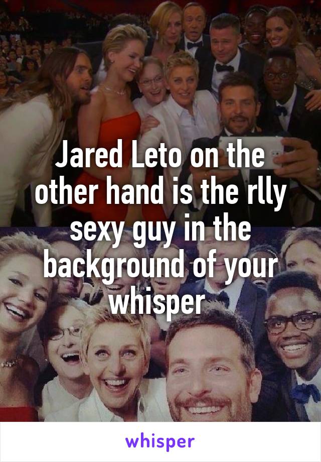 Jared Leto on the other hand is the rlly sexy guy in the background of your whisper 