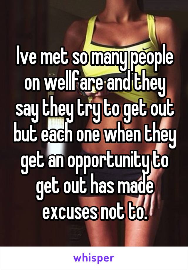 Ive met so many people on wellfare and they say they try to get out but each one when they get an opportunity to get out has made excuses not to.