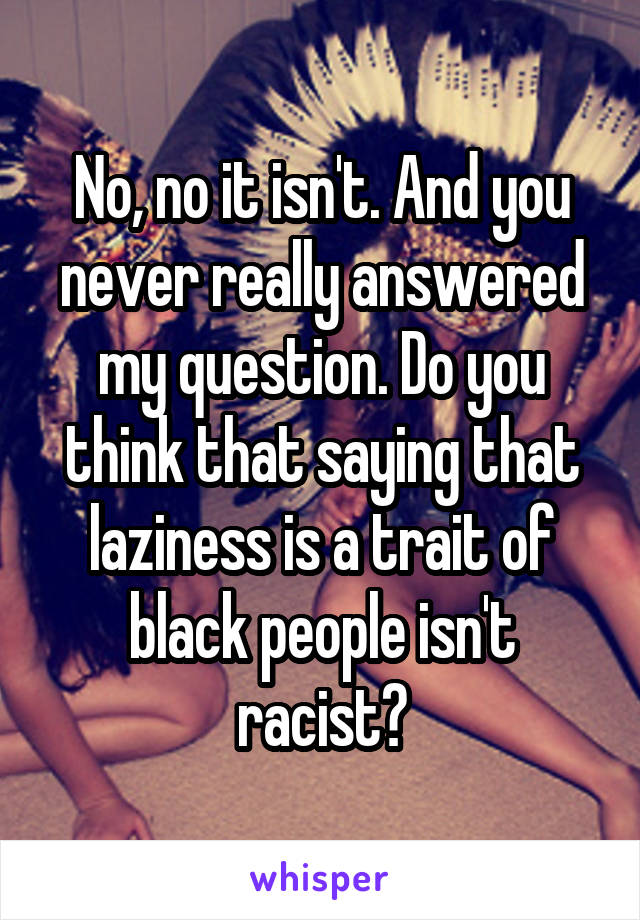 No, no it isn't. And you never really answered my question. Do you think that saying that laziness is a trait of black people isn't racist?