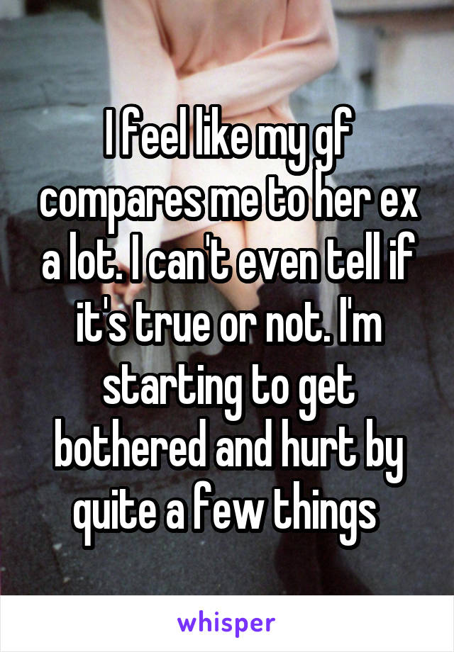 I feel like my gf compares me to her ex a lot. I can't even tell if it's true or not. I'm starting to get bothered and hurt by quite a few things 
