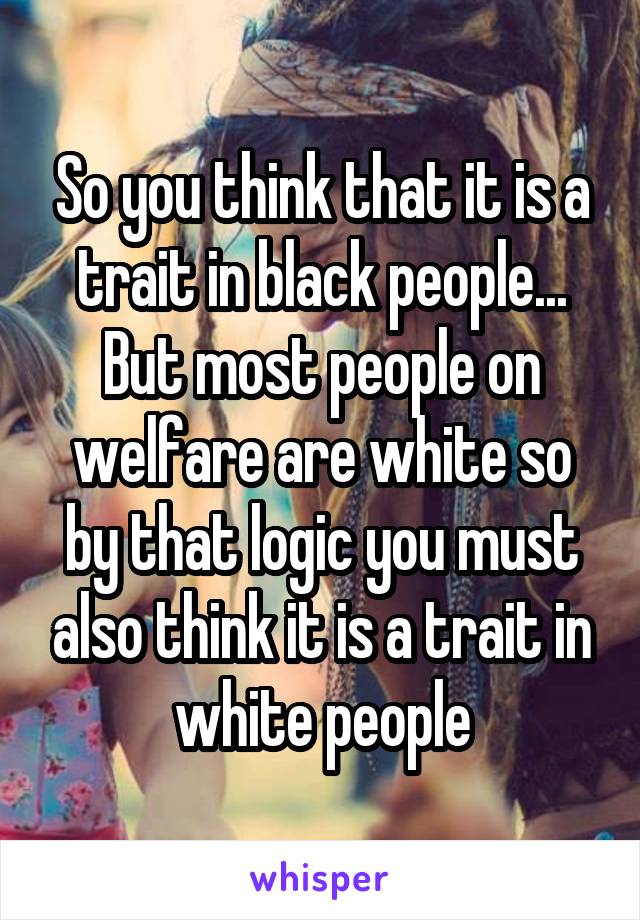 So you think that it is a trait in black people... But most people on welfare are white so by that logic you must also think it is a trait in white people