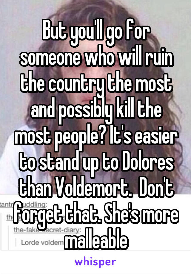 But you'll go for someone who will ruin the country the most and possibly kill the most people? It's easier to stand up to Dolores than Voldemort.  Don't forget that. She's more malleable