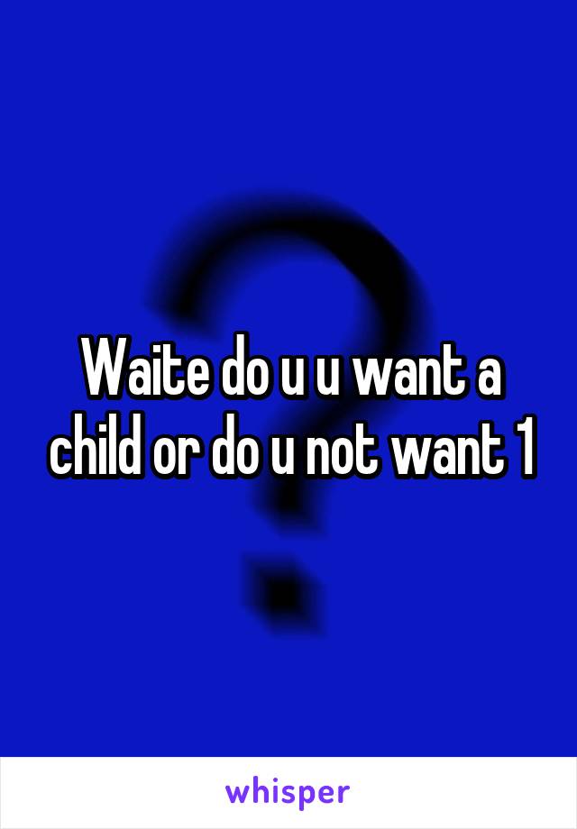 Waite do u u want a child or do u not want 1