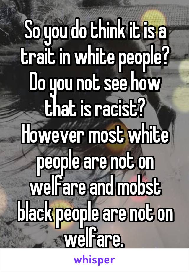 So you do think it is a trait in white people? Do you not see how that is racist? However most white people are not on welfare and mobst black people are not on welfare. 