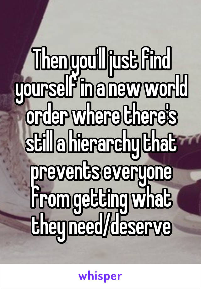 Then you'll just find yourself in a new world order where there's still a hierarchy that prevents everyone from getting what they need/deserve