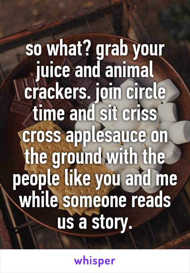 so what? grab your juice and animal crackers. join circle time and sit criss cross applesauce on the ground with the people like you and me while someone reads us a story.