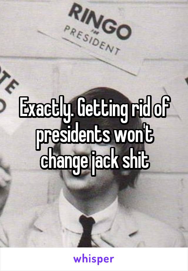 Exactly. Getting rid of presidents won't change jack shit