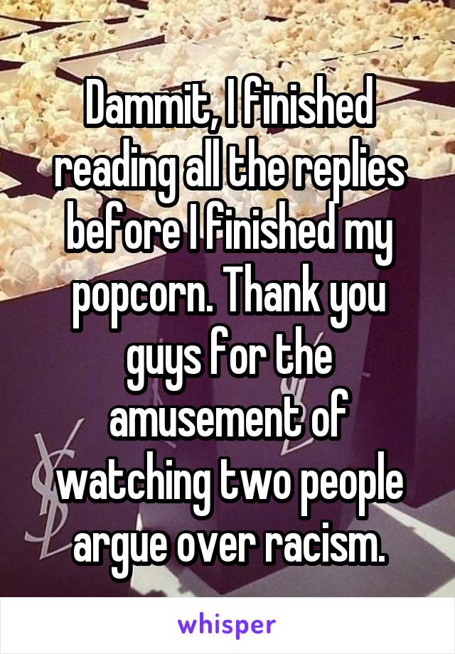 Dammit, I finished reading all the replies before I finished my popcorn. Thank you guys for the amusement of watching two people argue over racism.