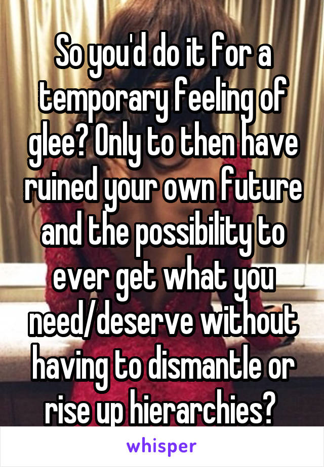 So you'd do it for a temporary feeling of glee? Only to then have ruined your own future and the possibility to ever get what you need/deserve without having to dismantle or rise up hierarchies? 