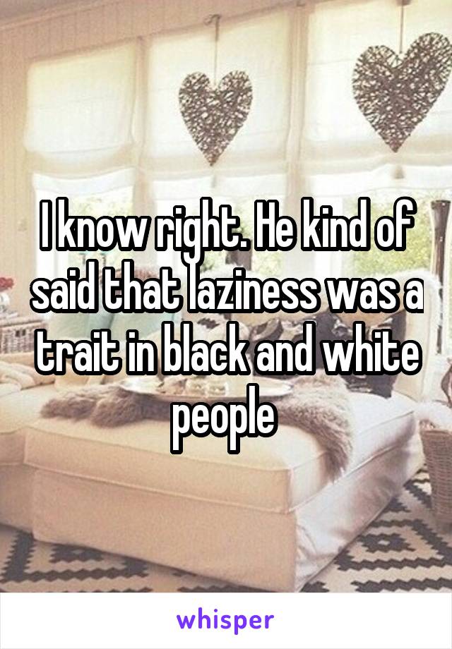 I know right. He kind of said that laziness was a trait in black and white people 