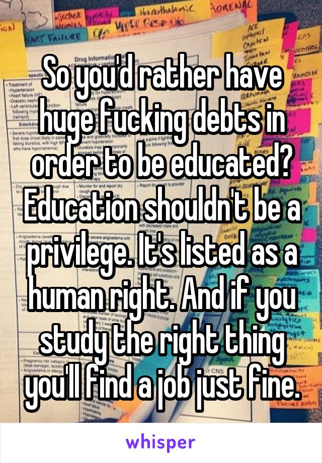 So you'd rather have huge fucking debts in order to be educated? Education shouldn't be a privilege. It's listed as a human right. And if you study the right thing you'll find a job just fine.