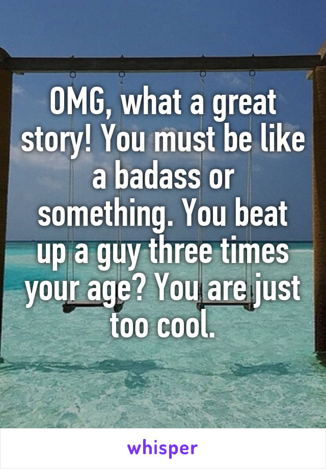 OMG, what a great story! You must be like a badass or something. You beat up a guy three times your age? You are just too cool.
