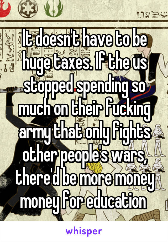 It doesn't have to be huge taxes. If the us stopped spending so much on their fucking army that only fights other people's wars, there'd be more money money for education 