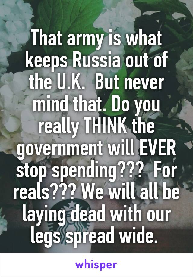 That army is what keeps Russia out of the U.K.  But never mind that. Do you really THINK the government will EVER stop spending???  For reals??? We will all be laying dead with our legs spread wide. 