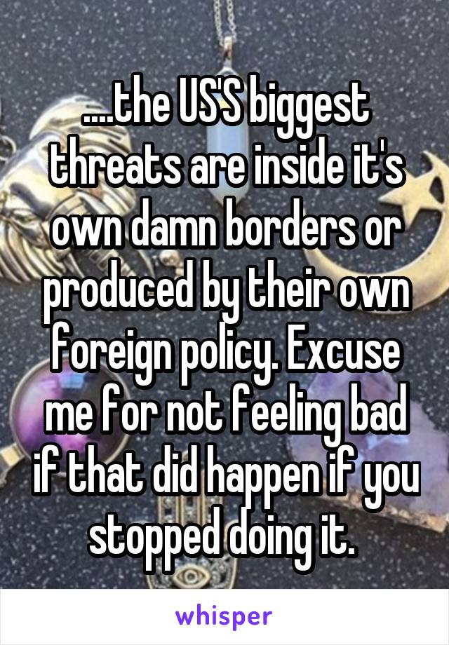 ....the US'S biggest threats are inside it's own damn borders or produced by their own foreign policy. Excuse me for not feeling bad if that did happen if you stopped doing it. 