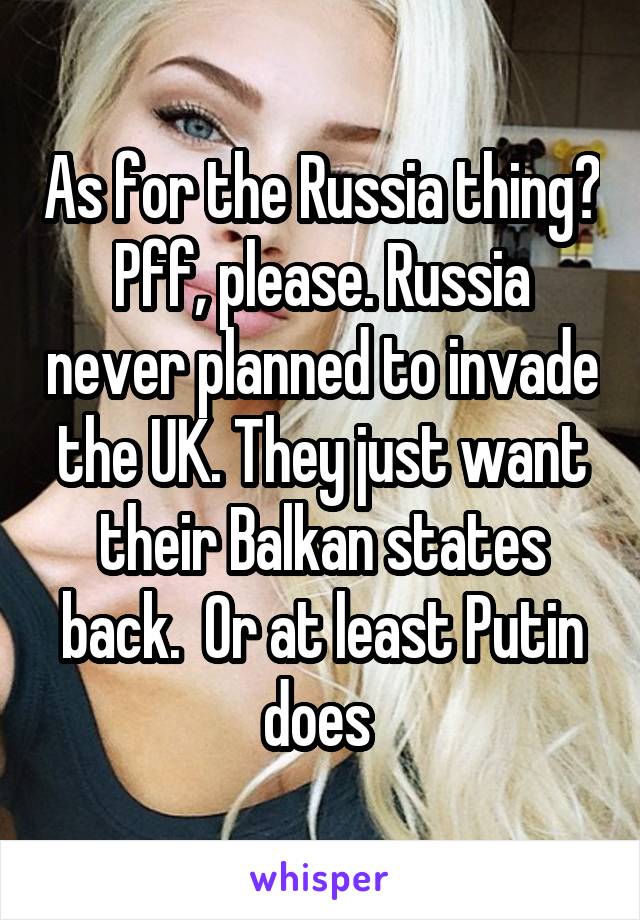 As for the Russia thing? Pff, please. Russia never planned to invade the UK. They just want their Balkan states back.  Or at least Putin does 