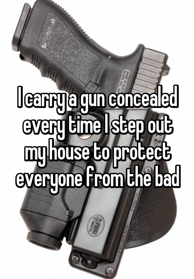 I carry a gun concealed every time I step out my house to protect everyone from the bad