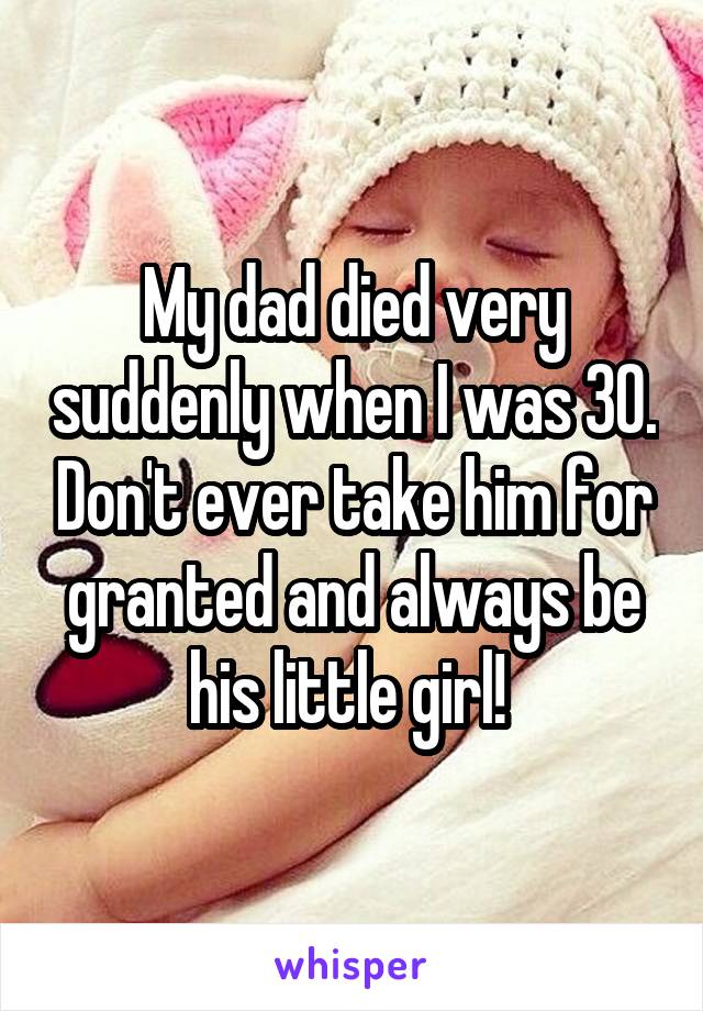 My dad died very suddenly when I was 30. Don't ever take him for granted and always be his little girl! 