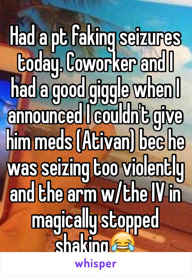 Had a pt faking seizures today. Coworker and I had a good giggle when I announced I couldn't give him meds (Ativan) bec he was seizing too violently and the arm w/the IV in magically stopped shaking😂