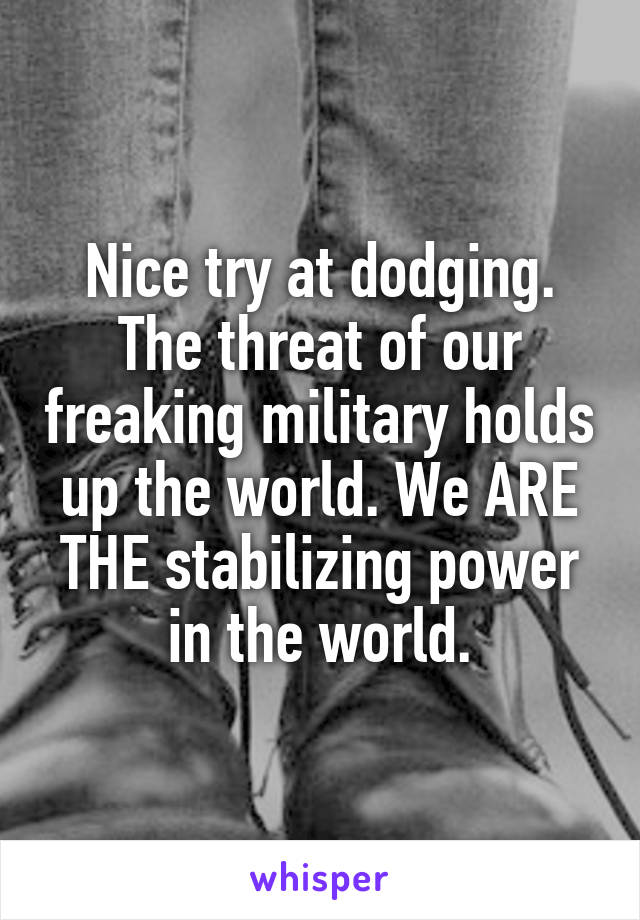 Nice try at dodging. The threat of our freaking military holds up the world. We ARE THE stabilizing power in the world.