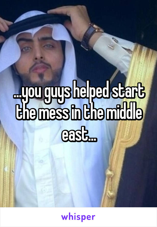 ...you guys helped start the mess in the middle east...