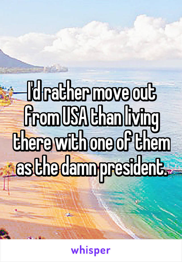 I'd rather move out from USA than living there with one of them as the damn president.